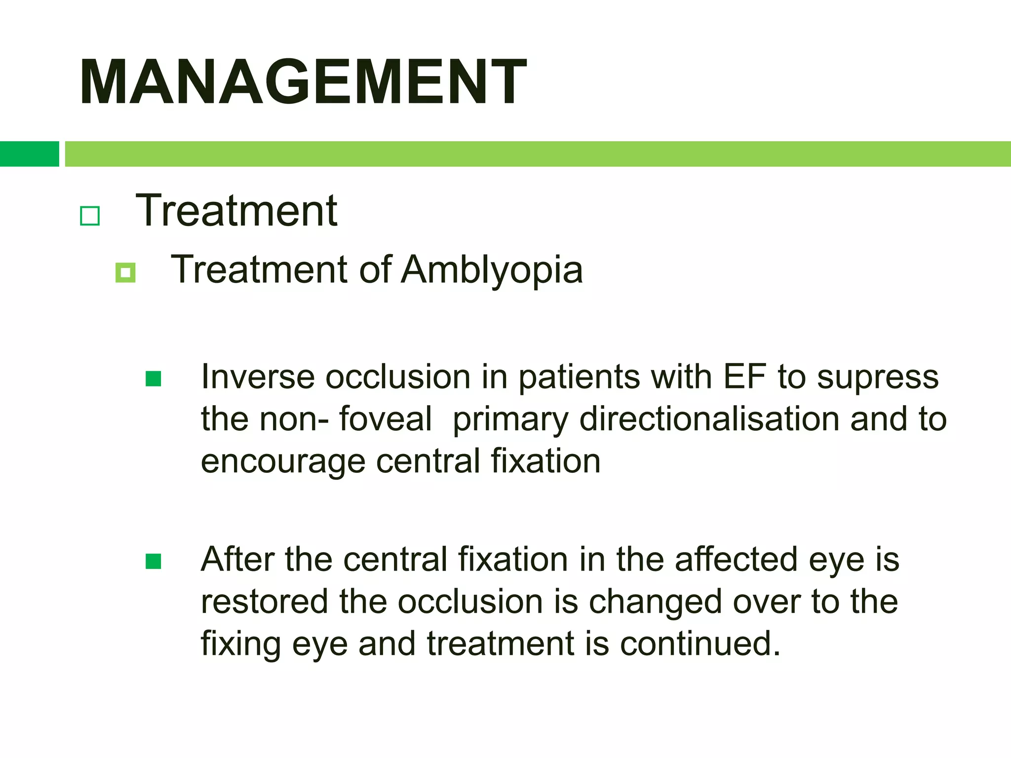 MANAGEMENT
   Treatment
           Treatment of Amblyopia

            Inverse occlusion in patients with EF to supress
             the non- foveal primary directionalisation and to
             encourage central fixation

            After the central fixation in the affected eye is
             restored the occlusion is changed over to the
             fixing eye and treatment is continued.
 