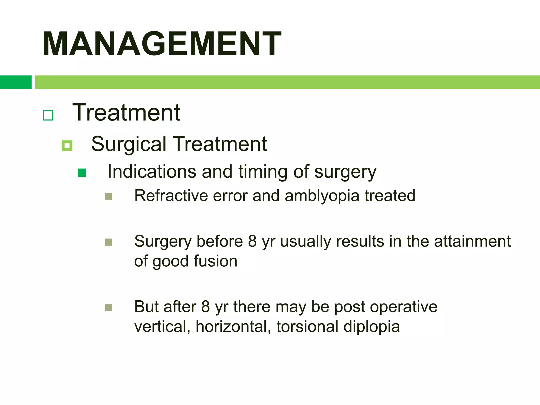 MANAGEMENT
   Treatment
           Surgical Treatment
            Indications and timing of surgery
                Refractive error and amblyopia treated

                Surgery before 8 yr usually results in the attainment
                 of good fusion

                But after 8 yr there may be post operative
                 vertical, horizontal, torsional diplopia
 