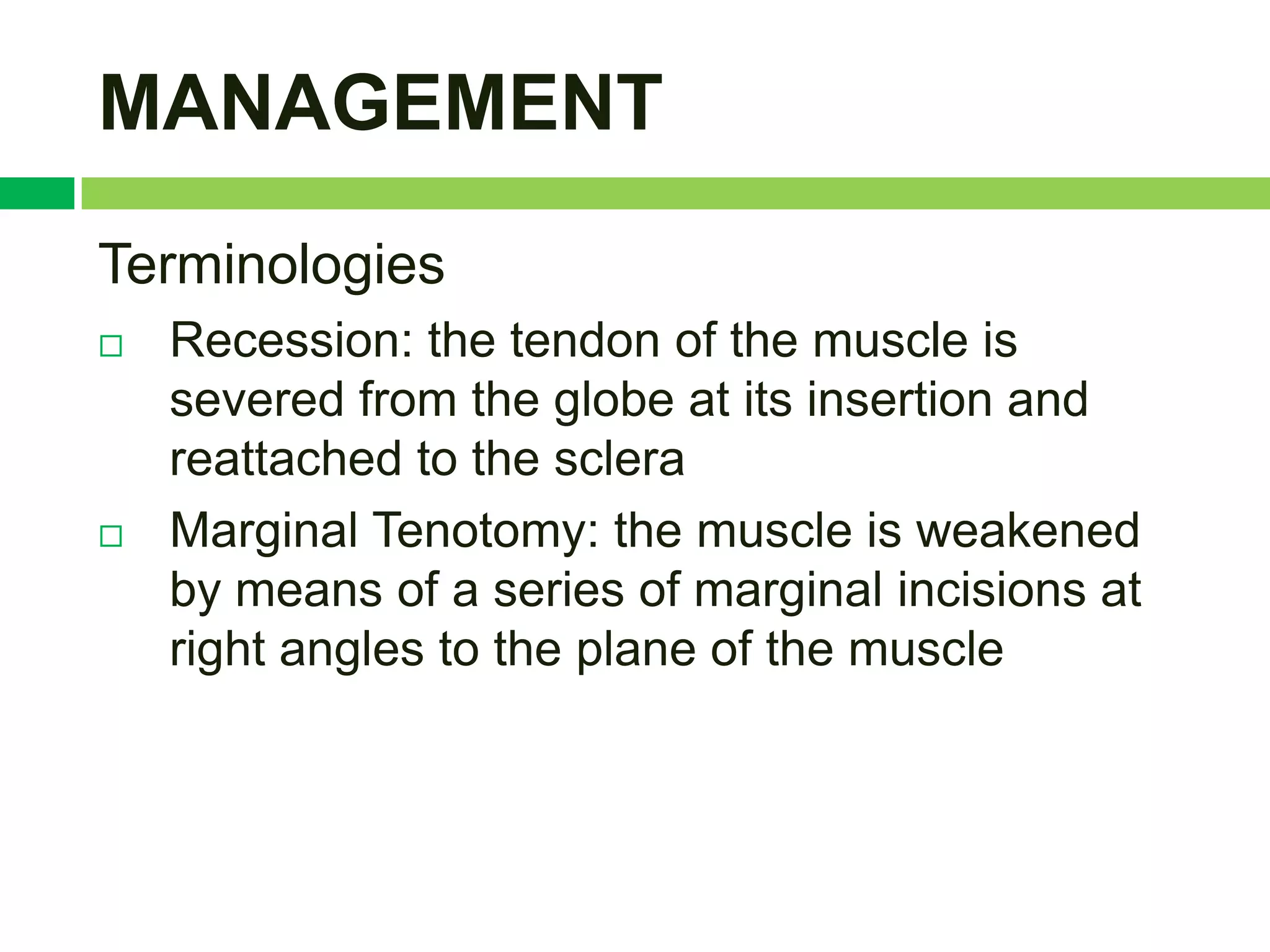 MANAGEMENT
Terminologies
   Recession: the tendon of the muscle is
    severed from the globe at its insertion and
    reattached to the sclera
   Marginal Tenotomy: the muscle is weakened
    by means of a series of marginal incisions at
    right angles to the plane of the muscle
 