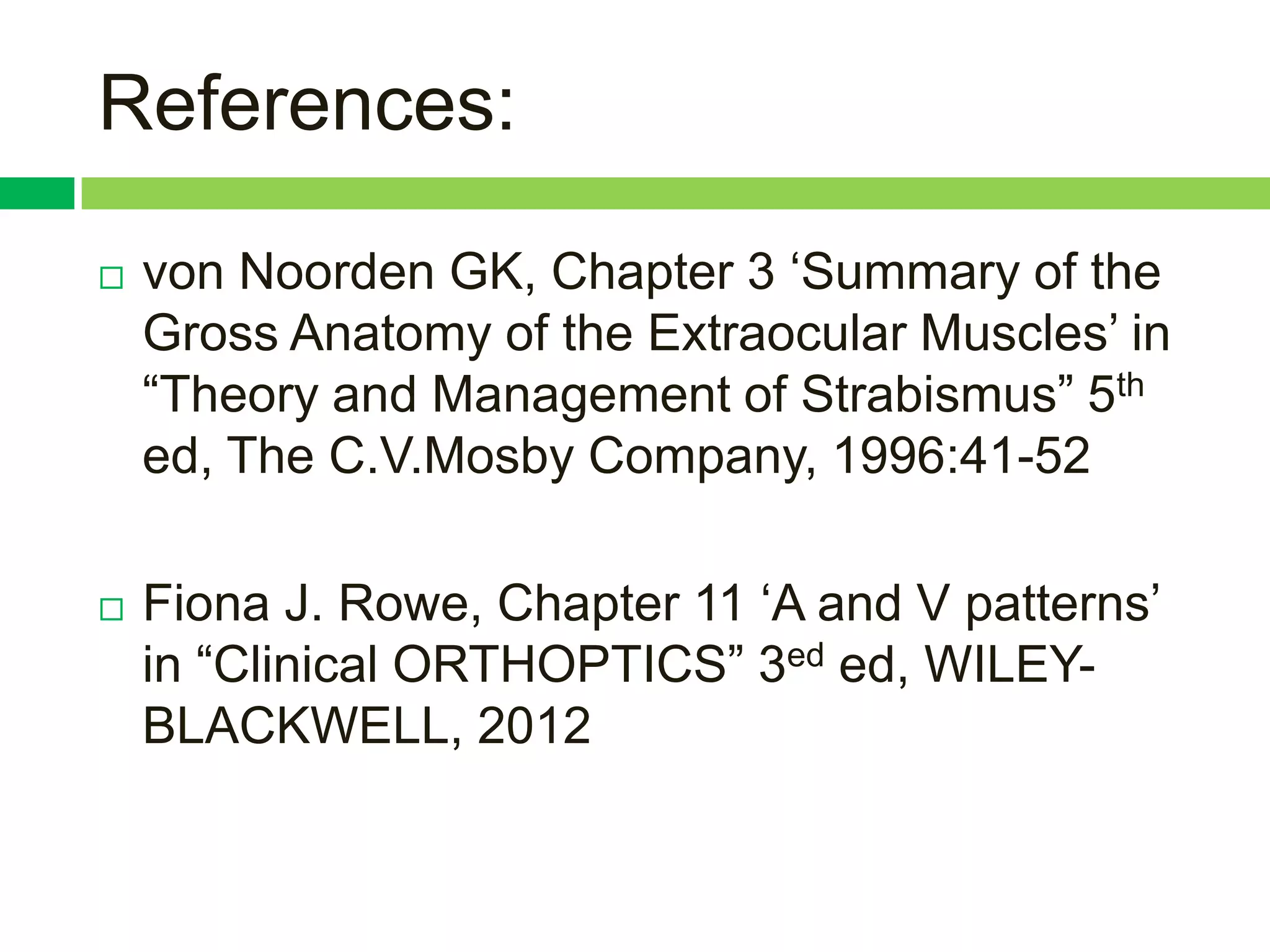 References:

   von Noorden GK, Chapter 3 „Summary of the
    Gross Anatomy of the Extraocular Muscles‟ in
    “Theory and Management of Strabismus” 5th
    ed, The C.V.Mosby Company, 1996:41-52

   Fiona J. Rowe, Chapter 11 „A and V patterns‟
    in “Clinical ORTHOPTICS” 3ed ed, WILEY-
    BLACKWELL, 2012
 