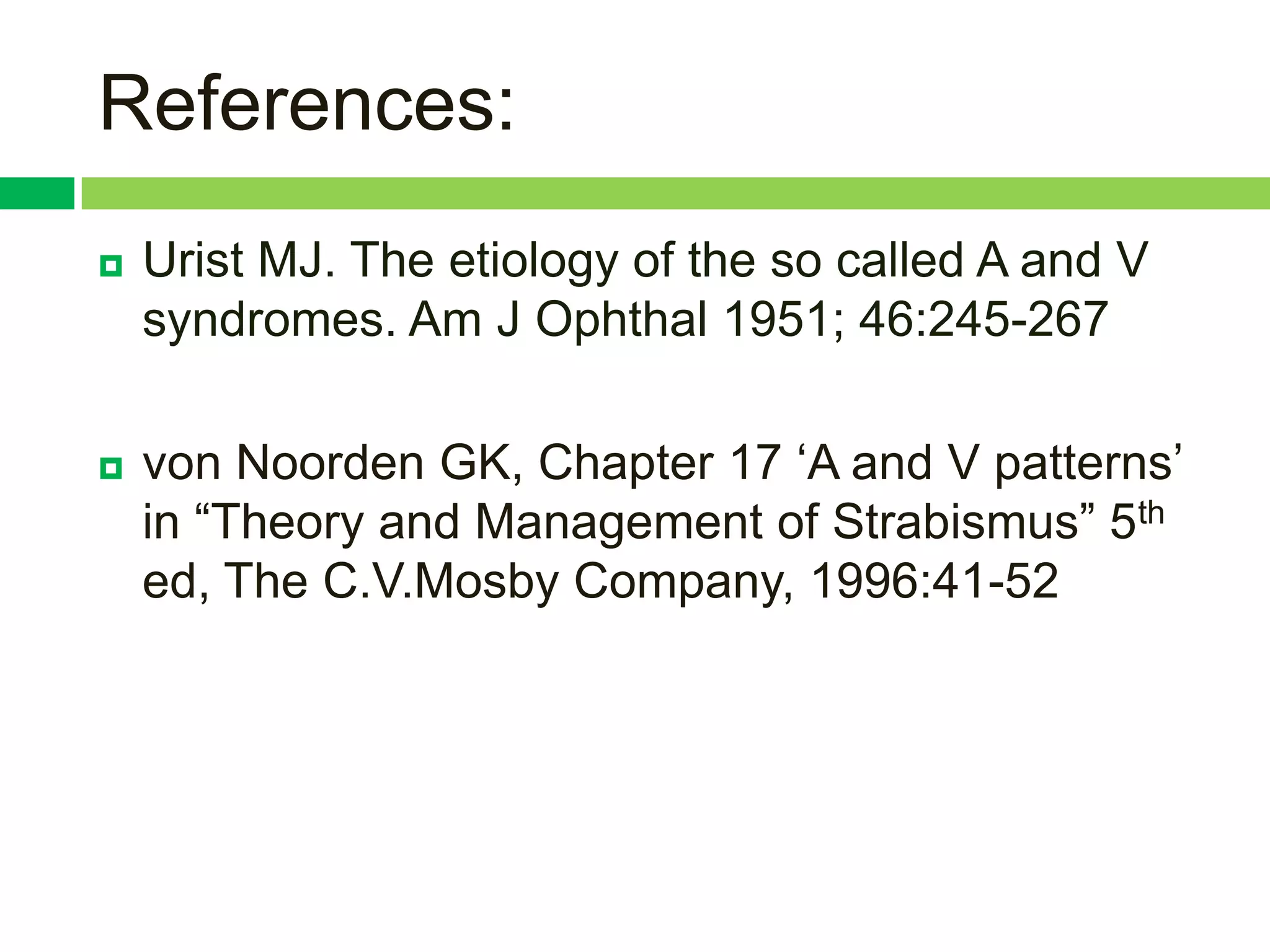 References:
   Urist MJ. The etiology of the so called A and V
    syndromes. Am J Ophthal 1951; 46:245-267

   von Noorden GK, Chapter 17 „A and V patterns‟
    in “Theory and Management of Strabismus” 5th
    ed, The C.V.Mosby Company, 1996:41-52
 