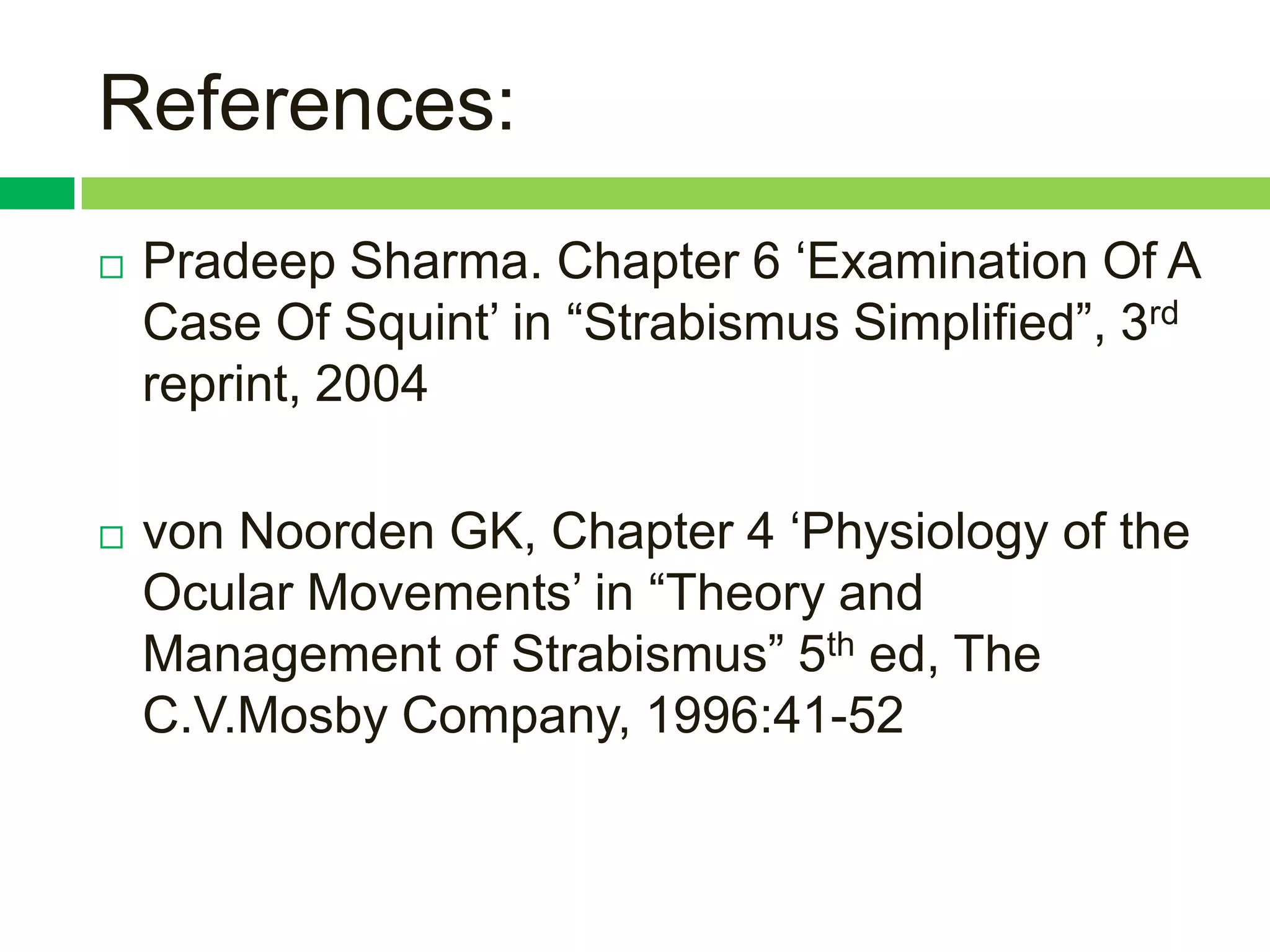 References:
   Pradeep Sharma. Chapter 6 „Examination Of A
    Case Of Squint‟ in “Strabismus Simplified”, 3rd
    reprint, 2004

   von Noorden GK, Chapter 4 „Physiology of the
    Ocular Movements‟ in “Theory and
    Management of Strabismus” 5th ed, The
    C.V.Mosby Company, 1996:41-52
 