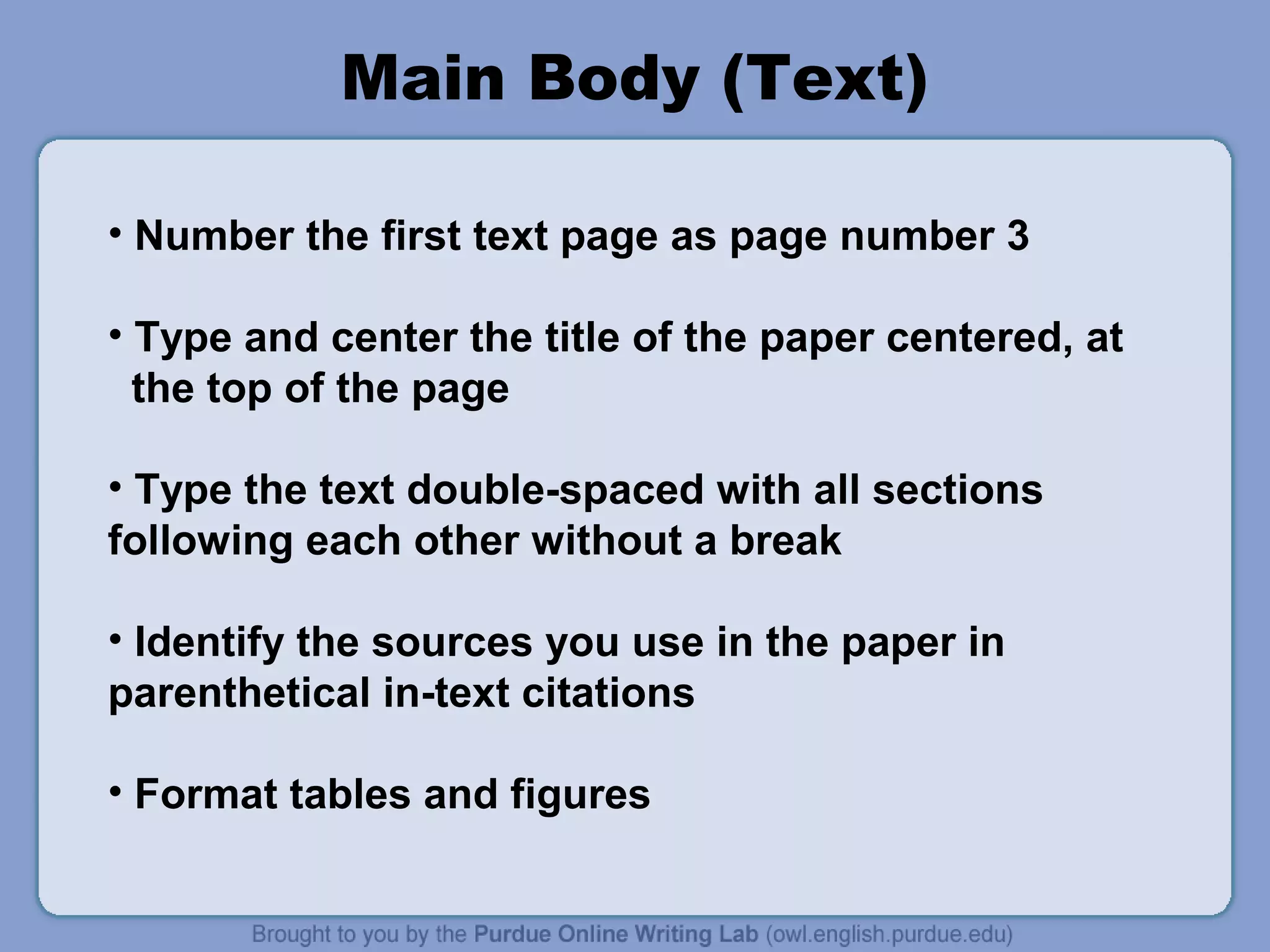Main Body (Text)

• Number the first text page as page number 3

• Type and center the title of the paper centered, at
  the top of the page

• Type the text double-spaced with all sections
following each other without a break

• Identify the sources you use in the paper in
parenthetical in-text citations

• Format tables and figures
 