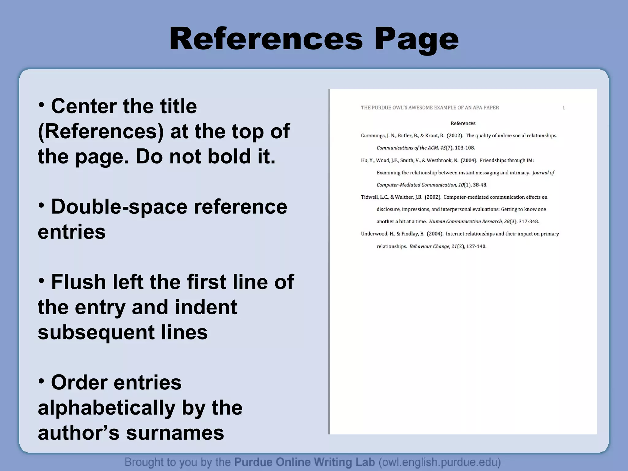 References Page
• Center the title
(References) at the top of
the page. Do not bold it.

• Double-space reference
entries

• Flush left the first line of
the entry and indent
subsequent lines

• Order entries
alphabetically by the
author’s surnames
 