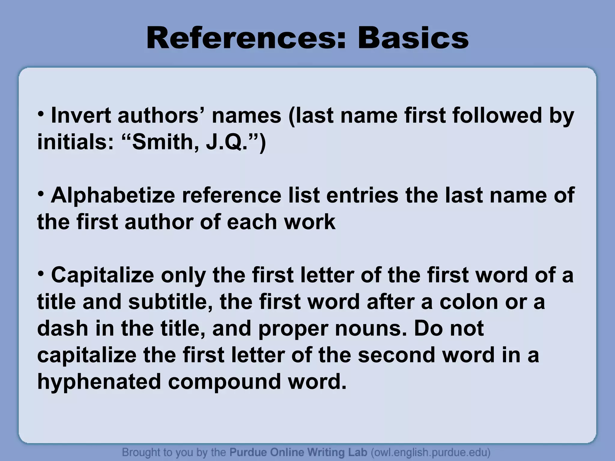 References: Basics

• Invert authors’ names (last name first followed by
initials: “Smith, J.Q.”)

• Alphabetize reference list entries the last name of
the first author of each work

• Capitalize only the first letter of the first word of a
title and subtitle, the first word after a colon or a
dash in the title, and proper nouns. Do not
capitalize the first letter of the second word in a
hyphenated compound word.
 