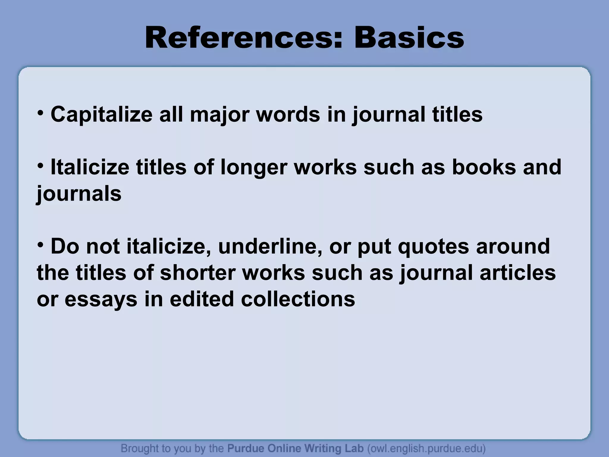 References: Basics

• Capitalize all major words in journal titles

• Italicize titles of longer works such as books and
journals

• Do not italicize, underline, or put quotes around
the titles of shorter works such as journal articles
or essays in edited collections
 