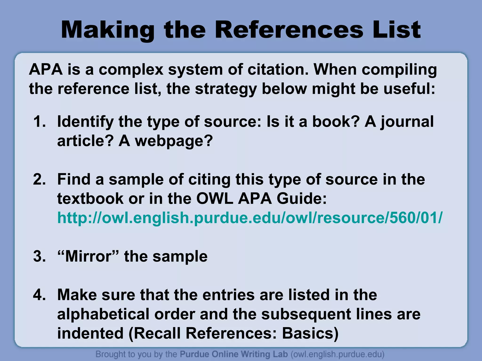 Making the References List
APA is a complex system of citation. When compiling
the reference list, the strategy below might be useful:

1. Identify the type of source: Is it a book? A journal
   article? A webpage?

2. Find a sample of citing this type of source in the
   textbook or in the OWL APA Guide:
   http://owl.english.purdue.edu/owl/resource/560/01/

3. “Mirror” the sample

4. Make sure that the entries are listed in the
   alphabetical order and the subsequent lines are
   indented (Recall References: Basics)
 