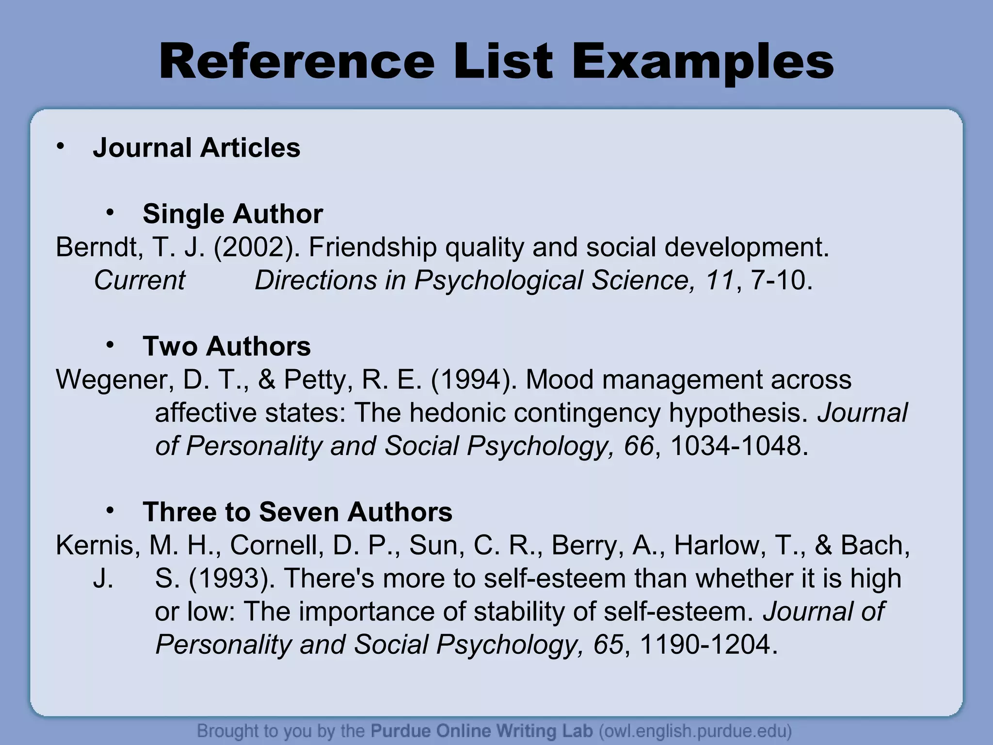 Reference List Examples
•   Journal Articles

   • Single Author
Berndt, T. J. (2002). Friendship quality and social development.
  Current        Directions in Psychological Science, 11, 7-10.

   • Two Authors
Wegener, D. T., & Petty, R. E. (1994). Mood management across
      affective states: The hedonic contingency hypothesis. Journal
      of Personality and Social Psychology, 66, 1034-1048.

   • Three to Seven Authors
Kernis, M. H., Cornell, D. P., Sun, C. R., Berry, A., Harlow, T., & Bach,
  J. S. (1993). There's more to self-esteem than whether it is high
        or low: The importance of stability of self-esteem. Journal of
        Personality and Social Psychology, 65, 1190-1204.
 