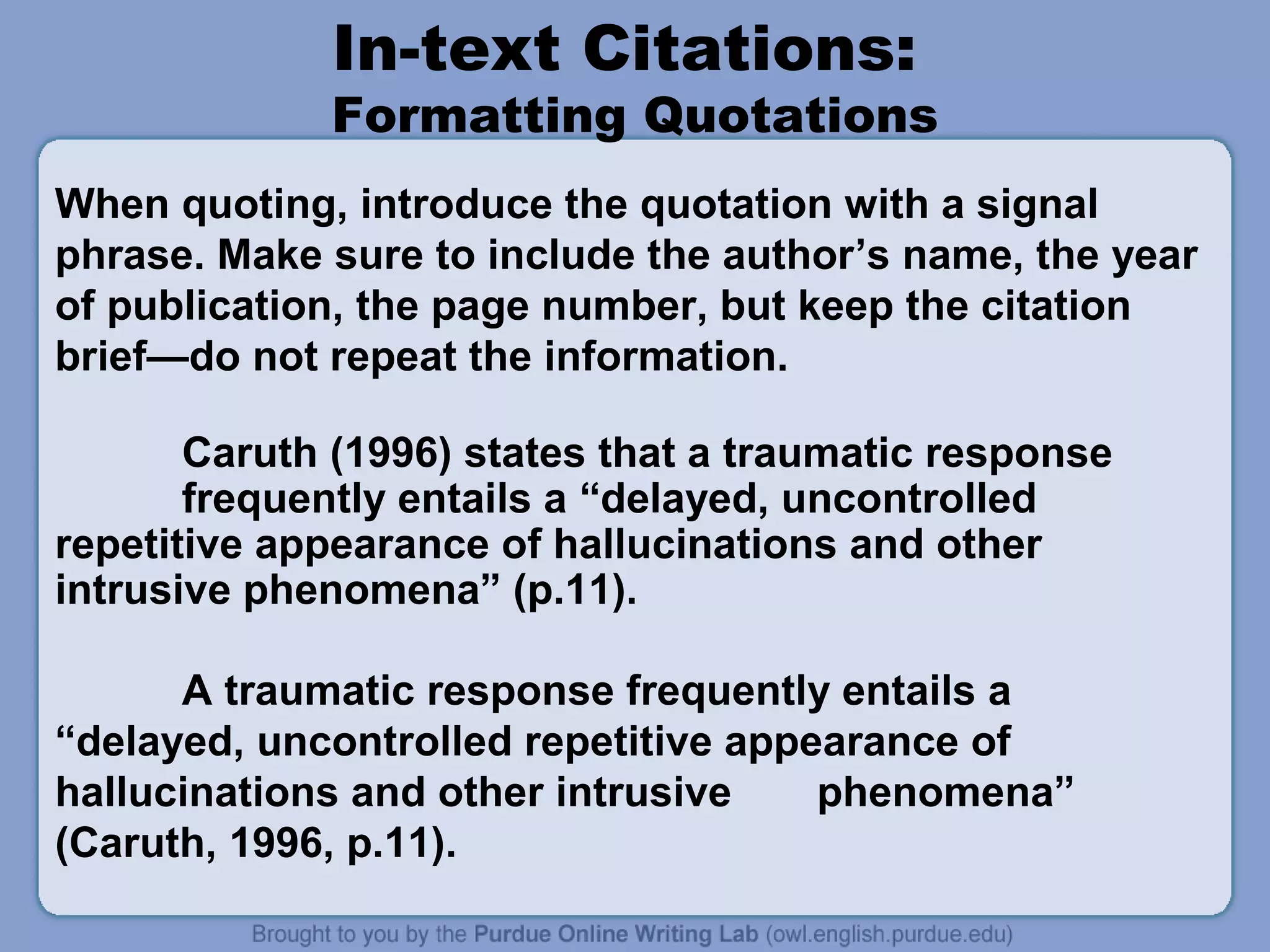 In-text Citations:
             Formatting Quotations
When quoting, introduce the quotation with a signal
phrase. Make sure to include the author’s name, the year
of publication, the page number, but keep the citation
brief—do not repeat the information.

       Caruth (1996) states that a traumatic response
       frequently entails a “delayed, uncontrolled
repetitive appearance of hallucinations and other
intrusive phenomena” (p.11).

      A traumatic response frequently entails a
“delayed, uncontrolled repetitive appearance of
hallucinations and other intrusive    phenomena”
(Caruth, 1996, p.11).
 