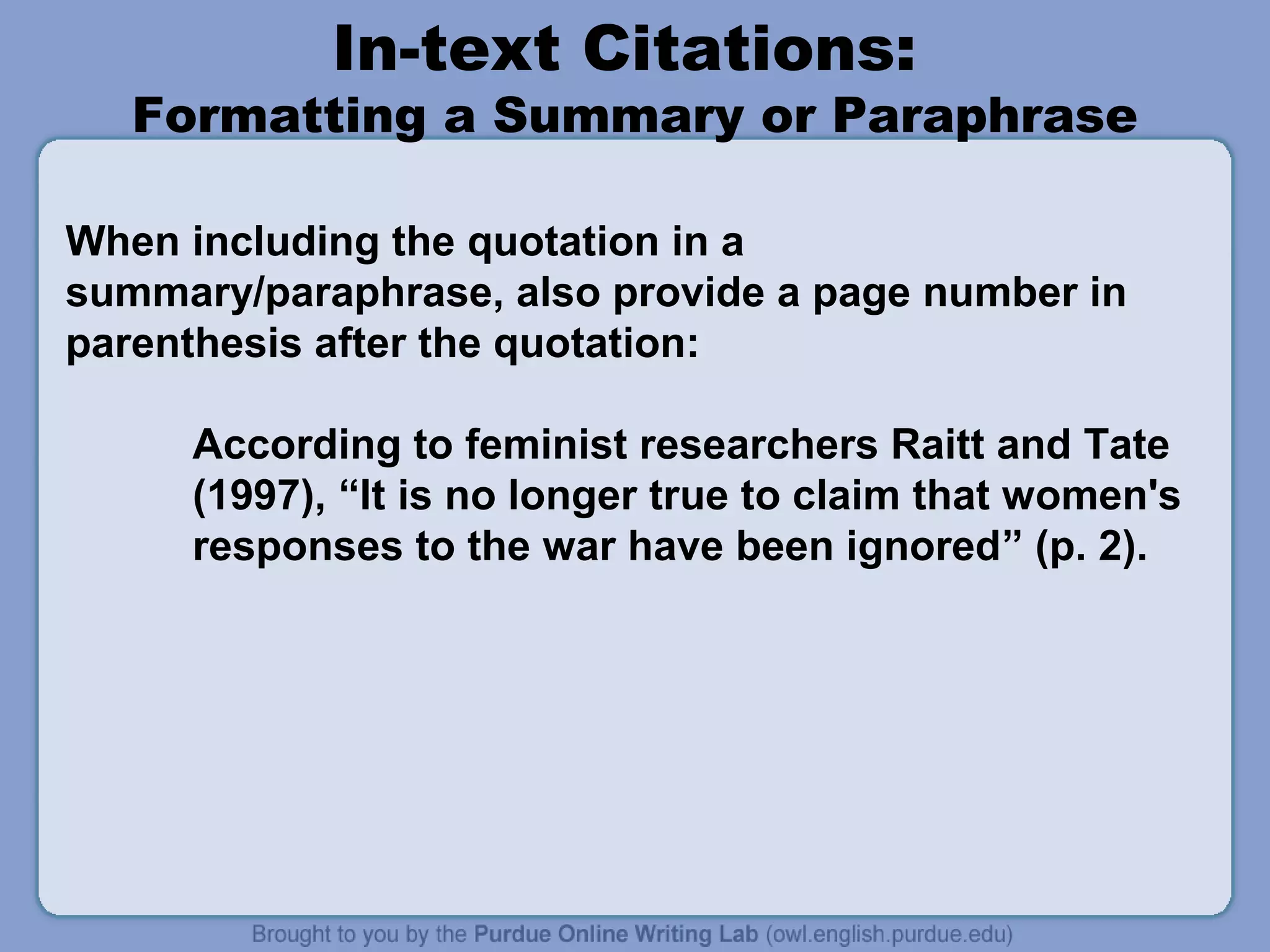 In-text Citations:
   Formatting a Summary or Paraphrase

When including the quotation in a
summary/paraphrase, also provide a page number in
parenthesis after the quotation:

     According to feminist researchers Raitt and Tate
     (1997), “It is no longer true to claim that women's
     responses to the war have been ignored” (p. 2).
 