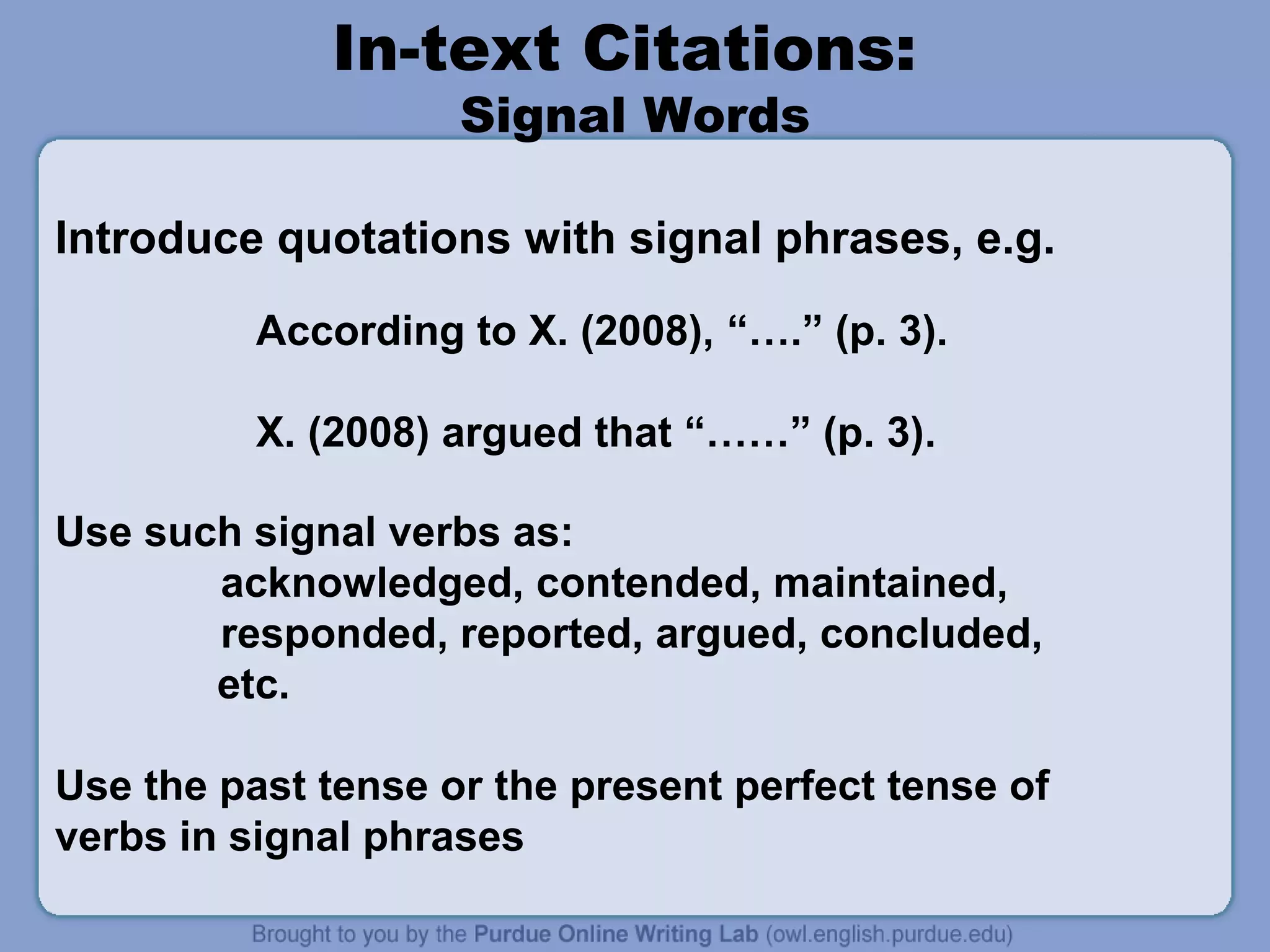 In-text Citations:
                    Signal Words

Introduce quotations with signal phrases, e.g.

          According to X. (2008), “….” (p. 3).

          X. (2008) argued that “……” (p. 3).

Use such signal verbs as:
       acknowledged, contended, maintained,
       responded, reported, argued, concluded,
       etc.

Use the past tense or the present perfect tense of
verbs in signal phrases
 