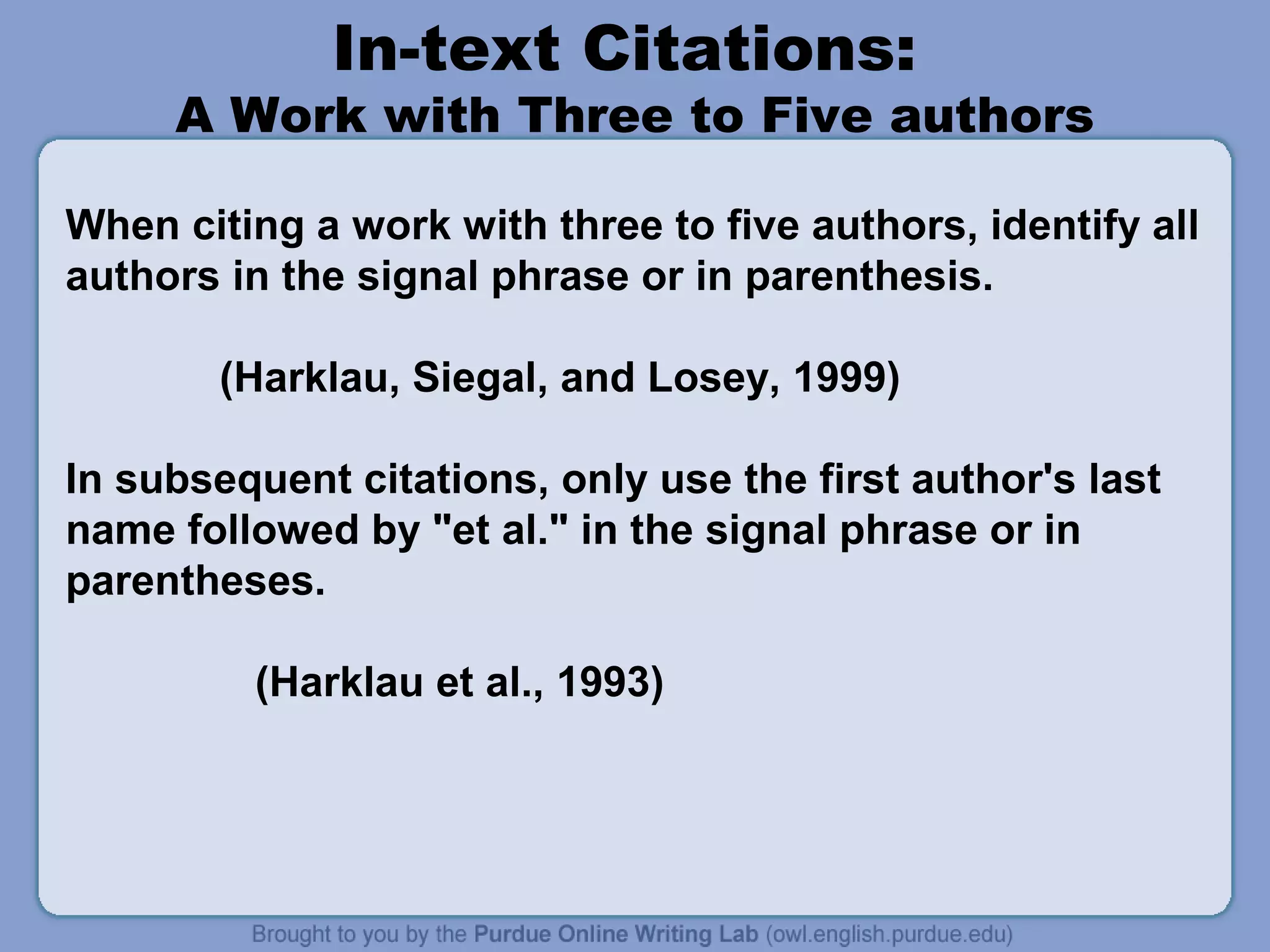 In-text Citations:
     A Work with Three to Five authors

When citing a work with three to five authors, identify all
authors in the signal phrase or in parenthesis.

        (Harklau, Siegal, and Losey, 1999)

In subsequent citations, only use the first author's last
name followed by "et al." in the signal phrase or in
parentheses.

         (Harklau et al., 1993)
 