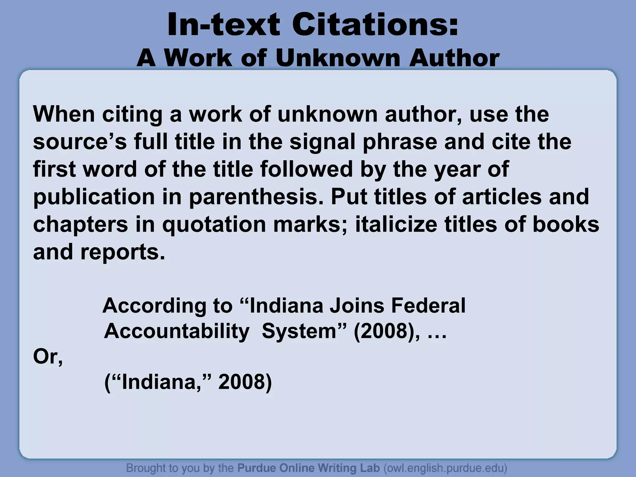 In-text Citations:
         A Work of Unknown Author

When citing a work of unknown author, use the
source’s full title in the signal phrase and cite the
first word of the title followed by the year of
publication in parenthesis. Put titles of articles and
chapters in quotation marks; italicize titles of books
and reports.

      According to “Indiana Joins Federal
      Accountability System” (2008), …
Or,
      (“Indiana,” 2008)
 