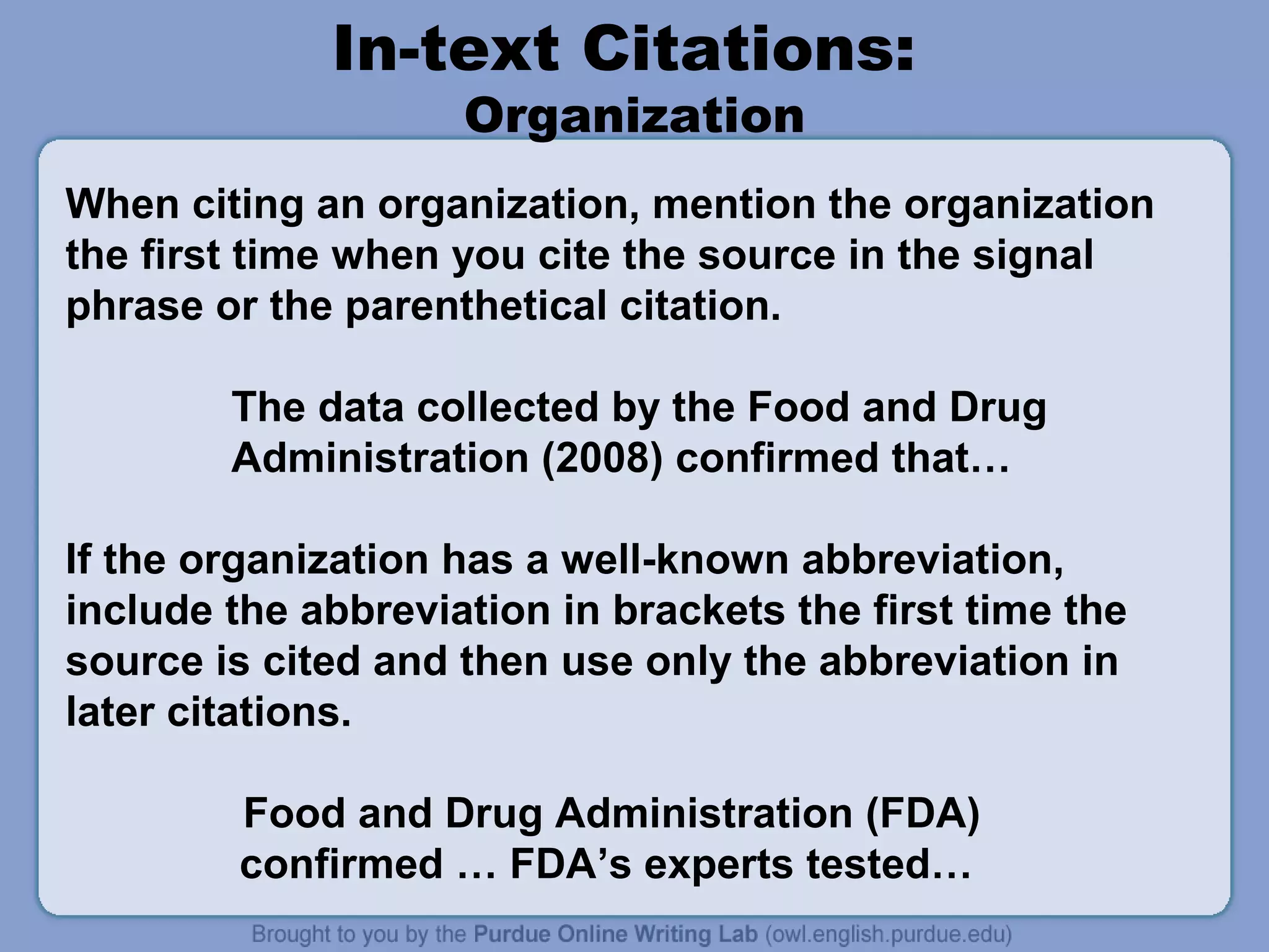 In-text Citations:
                    Organization
When citing an organization, mention the organization
the first time when you cite the source in the signal
phrase or the parenthetical citation.

        The data collected by the Food and Drug
        Administration (2008) confirmed that…

If the organization has a well-known abbreviation,
include the abbreviation in brackets the first time the
source is cited and then use only the abbreviation in
later citations.

         Food and Drug Administration (FDA)
         confirmed … FDA’s experts tested…
 