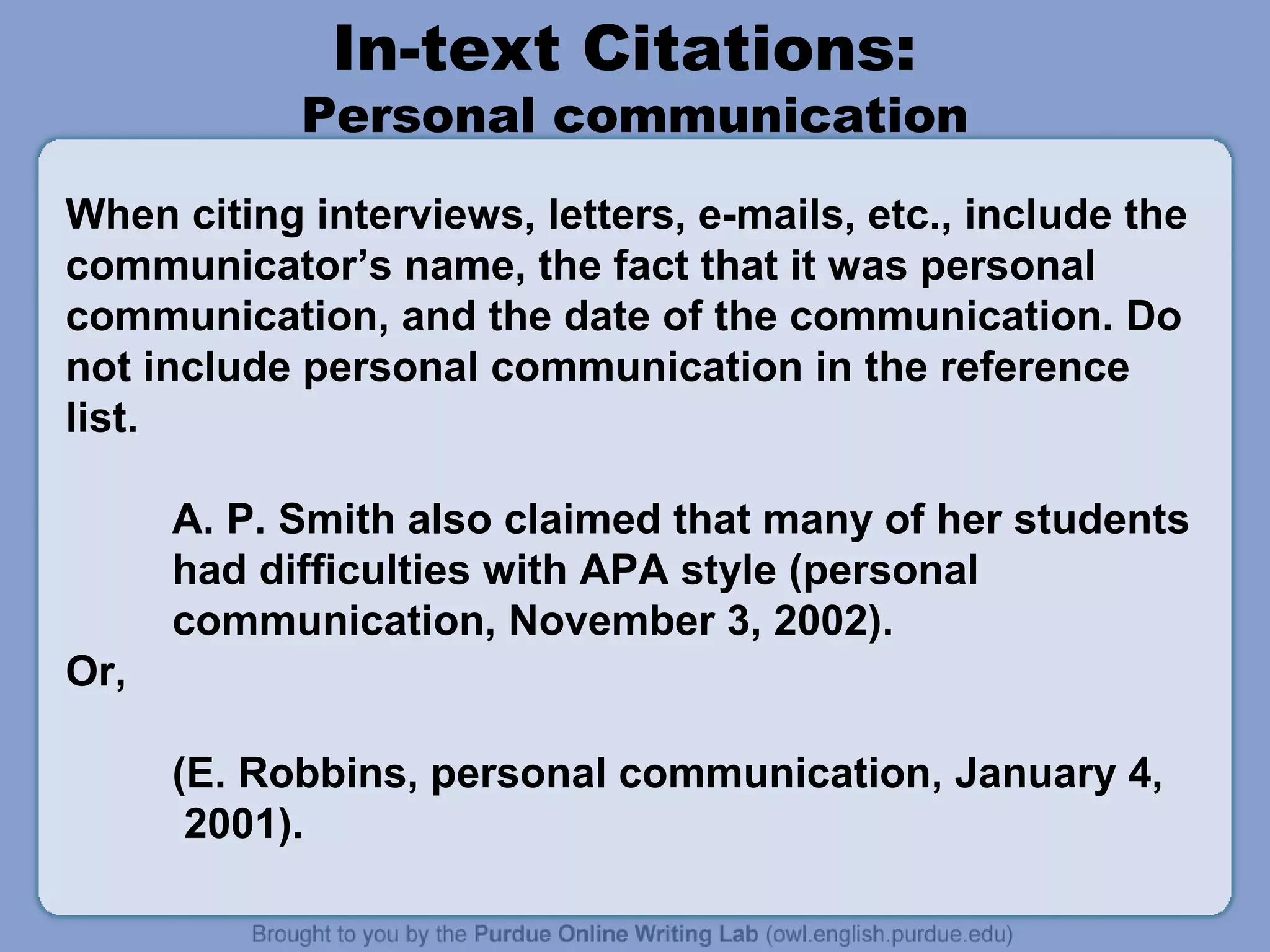 In-text Citations:
            Personal communication
When citing interviews, letters, e-mails, etc., include the
communicator’s name, the fact that it was personal
communication, and the date of the communication. Do
not include personal communication in the reference
list.

      A. P. Smith also claimed that many of her students
      had difficulties with APA style (personal
      communication, November 3, 2002).
Or,

      (E. Robbins, personal communication, January 4,
       2001).
 