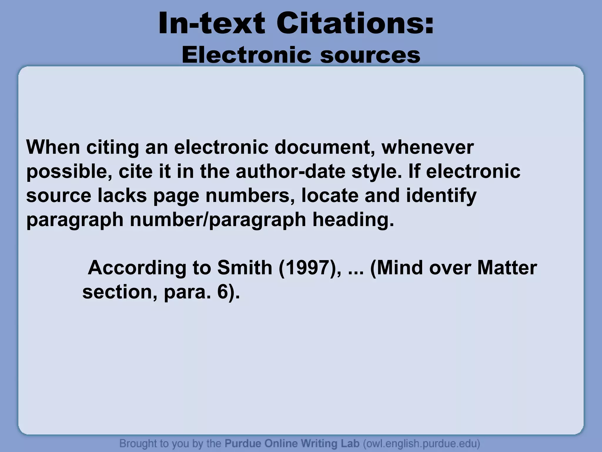 In-text Citations:
                 Electronic sources


When citing an electronic document, whenever
possible, cite it in the author-date style. If electronic
source lacks page numbers, locate and identify
paragraph number/paragraph heading.

       According to Smith (1997), ... (Mind over Matter
      section, para. 6).
 