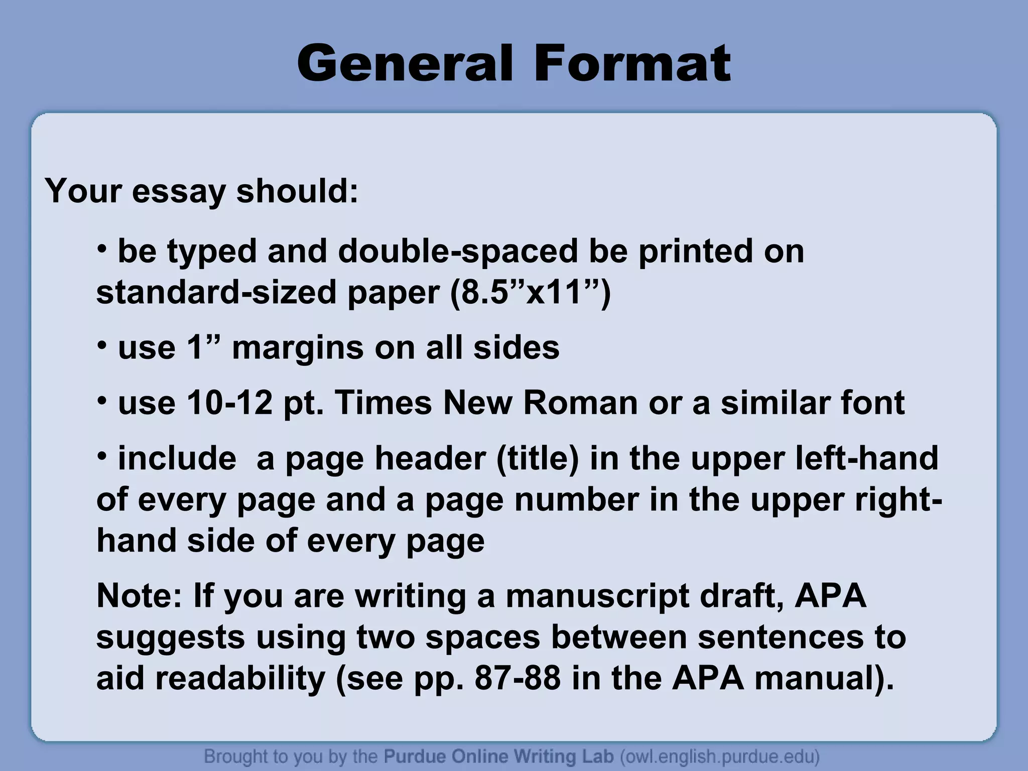General Format

Your essay should:
  • be typed and double-spaced be printed on
  standard-sized paper (8.5”x11”)
  • use 1” margins on all sides
  • use 10-12 pt. Times New Roman or a similar font
  • include a page header (title) in the upper left-hand
  of every page and a page number in the upper right-
  hand side of every page
  Note: If you are writing a manuscript draft, APA
  suggests using two spaces between sentences to
  aid readability (see pp. 87-88 in the APA manual).
 