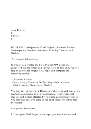 (
APA Tutorial
) (
Library
)
HE521 Unit 3 Assignment: Final Project: Literature Review,
Contemporary Practices, and Adult Learning Theories and
Models
Assignment Introduction
In Unit 2, you created the Final Project APA paper and
completed the Title Page and Introduction. In this unit, you will
reopen your Final Project APA paper and complete the
following sections:
· Literature Review
· Contemporary Practices for Teaching Adult Learners
· Adult Learning Theories and Models
You may revisit the Unit 2 Discussion where you and your peers
created a comparison chart of contemporary and traditional
theories and models affected by emerging contemporary issues.
You may also research some of the cited resources within that
Discussion.
Assignment Directions
1. Open your Final Project APA paper you saved and revised
 