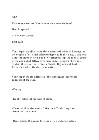 APA
Two-page paper (reference page on a separate page)
Double spaced
Times New Roman
12pt Font
Your paper should discuss the elements of crime and recognize
the origins of criminal behavior depicted in this case. Using two
different views of crime and two different explanations of crime
in the context of different criminological schools of thought,
explain the crime that officers Charlie Dayoub and Raul
Fernandez, (the offenders) committed.
Your paper should address all the significant theoretical
concepts of the case.
-Concept
-Identification of the type of crime
-Theoretical explanation of why the offender may have
committed the crime
-Demonstrate the nexus between crime and prosecution
 