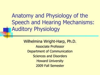 Anatomy and Physiology of the Speech and Hearing Mechanisms:  Auditory Physiology Wilhelmina Wright-Harp, Ph.D. Associate Professor Department of Communication  Sciences and Disorders Howard University 2009 Fall Semester 