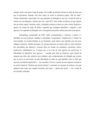 calçada. Estava um pouco longe do grupo. Um cordão de policiais formou-se atrás de mim sem
que eu percebesse. Quando virei meu corpo, já recebi os primeiros golpes. Não fiz nada”.
Vítima, machucado e apavorado, tive que perguntar ao delegado se esse era o modo de tratar as
vítimas em sua delegacia. Afirmei que iria a outra D.P. fazer minha ocorrência, já que naquela
não me sentia seguro. Somente, então, o delegado começou a tratar-me como vítima. Registrei a
queixa, fiz exame de corpo de delito e aguardo que consigam identificar o sargento e meu
agressor. Por sugestão do delegado, irei à corregedoria da polícia militar para fazer uma queixa.

        Antropólogo, pesquisador da USP, venho acompanhando a violência, o prazer e a
liberdade com que policiais, soldados e autoridades “competentes” restabelecem a “ordem” na
Universidade, na avenida Paulista ou na Amazônia, onde realizo meu trabalho com um povo
indígena. Espancar, ofender, perseguir, rir, ameaçar parecem ser modos cada vez mais rotineiros
das autoridades que aplicam a coerção física do Estado em estudantes, torcedores, índios,
professores, trabalhadores etc. O prazer que vi no rosto de meu agressor me aterrorizou. A
dificuldade de identificar meu agressor — causada pela falta de distintivo, pela atitude do
sargento que disse não conhecer seus soldados, pelo comportamento do delegado que insistiu
que eu devia ter provocado ou pela dificuldade de saber de qual batalhão eram os PMs que
atuavam na Paulista àquela hora — me assombra. O riso e o prazer de meu agressor iniciam-se
no motivo banal da “Paulista que precisa dormir” e terminam na saciação do sadismo com que
golpeava meu corpo que, naquele momento, por acaso — apenas por acaso —, era o corpo de
um torcedor corintiano.
 