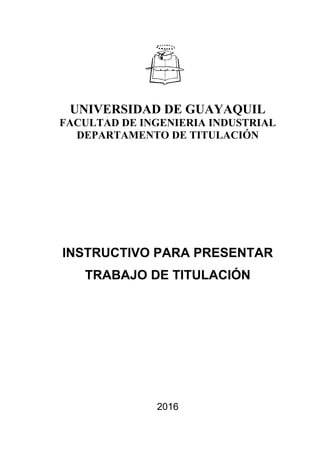 UNIVERSIDAD DE GUAYAQUIL
FACULTAD DE INGENIERIA INDUSTRIAL
DEPARTAMENTO DE TITULACIÓN
INSTRUCTIVO PARA PRESENTAR
TRABAJO DE TITULACIÓN
2016
 