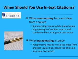 When Should You Use In-text Citations? When  summarising  facts and ideas from a source Summarising means to take ideas from a large passage of another source and condense them, using your own words When  paraphrasing  a source Paraphrasing means to use the ideas from another source but change the phrasing into your own words 