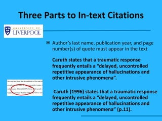 Three Parts to In-text Citations Author’s last name, publication year, and page number(s) of quote must appear in the text Caruth states that a traumatic response frequently entails a “delayed, uncontrolled repetitive appearance of hallucinations and other intrusive phenomena”.   Caruth (1996) states that a traumatic response frequently entails a “delayed, uncontrolled repetitive appearance of hallucinations and other intrusive phenomena” (p.11).  