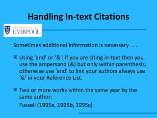 Sometimes additional information is necessary . . . Using ‘and’ or ‘&’: if you are citing in-text then you use the ampersand (&) but only within parenthesis, otherwise use ‘and’ to link your authors always use ‘&’ in your Reference List. Two or more works within the same year by the same author: Fussell (1995a, 1995b, 1995c) Handling In-text Citations 