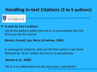 Handling In-text Citations  (3 to 5 authors) A work by 3 to 5 authors: List all the authors within the text or in parentheses the first time you cite the source. (Kernis, Cornell, Sun, Berry, & Harlow, 1993) In subsequent citations, only use the first author's last name followed by "et al." within the text or in parentheses.    (Kernis et al., 1993) *Et al. is an abbreviation et alii and means ‘and others’. 