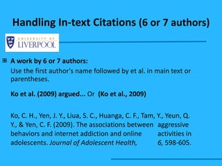 Handling In-text Citations  (6 or 7 authors) A work by 6 or 7 authors: Use the first author's name followed by et al. in main text or parentheses. Ko et al. (2009) argued...  Or  (Ko et al., 2009) Ko, C. H., Yen, J. Y., Liua, S. C., Huanga, C. F., Tam, Y., Yeun, Q.  Y., & Yen, C. F. (2009). The associations between  aggressive behaviors and internet addiction and online  activities in adolescents.  Journal of Adolescent Health,  6,  598-605.  