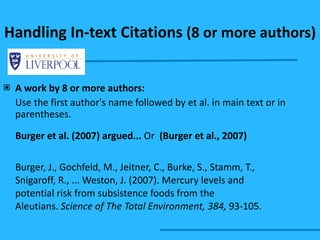 Handling In-text Citations  (8 or more authors) A work by 8 or more authors: Use the first author's name followed by et al. in main text or in parentheses. Burger et al. (2007) argued...  Or  (Burger et al., 2007) Burger, J., Gochfeld, M., Jeitner, C., Burke, S., Stamm, T.,  Snigaroff, R., ... Weston, J. (2007). Mercury levels and  potential risk from subsistence foods from the  Aleutians.  Science of The Total Environment, 384,  93-105.  