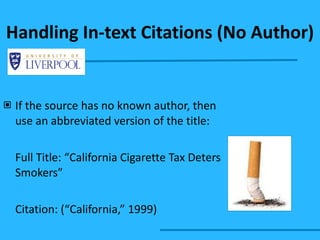 If the source has no known author, then use an abbreviated version of the title: Full Title: “California Cigarette Tax Deters Smokers” Citation: (“California,” 1999) Handling In-text Citations (No Author) 
