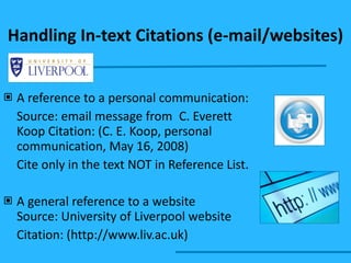 Handling In-text Citations (e-mail/websites) A reference to a personal communication: Source: email message from C. Everett Koop Citation: (C. E. Koop, personal communication, May 16, 2008) Cite only in the text NOT in Reference List. A general reference to a website Source: University of Liverpool website Citation: (http://www.liv.ac.uk) 