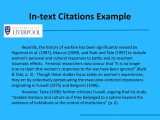 Recently, the history of warfare has been significantly revised by Higonnet et al. (1987), Marcus (1989), and Raitt and Tate (1997) to include women’s personal and cultural responses to battle and its resultant traumatic effects.  Feminist researchers now concur that “It is no longer true to claim that women's responses to the war have been ignored” (Raitt & Tate, p. 2).  Though these studies focus solely on women's experiences, they err by collectively perpetuating the masculine-centered impressions originating in Fussell (1975) and Bergonzi (1996). However, Tylee (1990) further criticizes Fussell, arguing that his study “treated memory and culture as if they belonged to a sphere beyond the existence of individuals or the control of institutions” (p. 6).  In-text Citations Example 