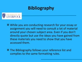 While you are conducting research for your essay or assignment you will need to consult a lot of material around your chosen subject area. Even if you don’t directly quote but use the ideas you have gained from these materials you need to show that you have accessed them. The Bibliography follows your reference list and complies to the same formatting rules. Bibliography 