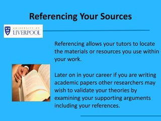 Referencing Your Sources Referencing allows your tutors to locate the materials or resources you use within your work. Later on in your career if you are writing academic papers other researchers may wish to validate your theories by examining your supporting arguments including your references. 