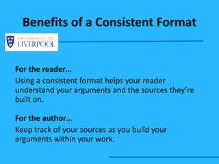Benefits of a Consistent Format For the reader… Using a consistent format helps your reader understand your arguments and the sources they’re built on.  For the author… Keep track of your sources as you build your arguments within your work.  