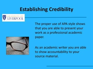 Establishing Credibility The proper use of APA style shows that you are able to present your work as a professional academic paper.  As an academic writer you are able to show accountability to your source material. 