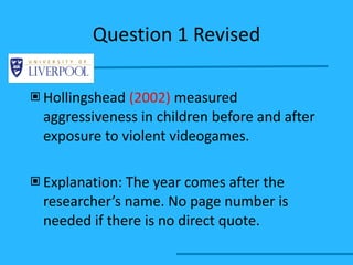 Question 1 Revised Hollingshead  (2002)  measured aggressiveness in children before and after exposure to violent videogames. Explanation: The year comes after the researcher’s name. No page number is needed if there is no direct quote. 