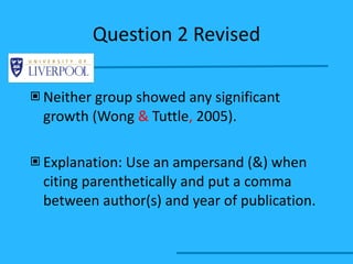 Question 2 Revised Neither group showed any significant growth (Wong  &  Tuttle ,  2005). Explanation: Use an ampersand (&) when citing parenthetically and put a comma between author(s) and year of publication. 