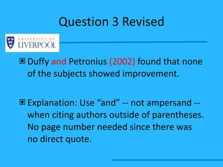 Question 3 Revised Duffy  and  Petronius  (2002)  found that none of the subjects showed improvement. Explanation: Use “and” -- not ampersand -- when citing authors outside of parentheses. No page number needed since there was no direct quote. 