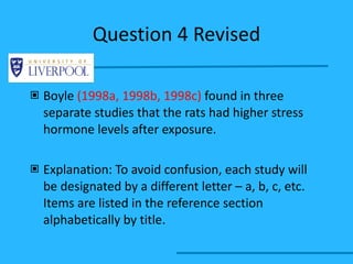 Question 4 Revised Boyle  (1998a, 1998b, 1998c)  found in three separate studies that the rats had higher stress hormone levels after exposure. Explanation: To avoid confusion, each study will be designated by a different letter – a, b, c, etc. Items are listed in the reference section alphabetically by title. 