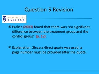 Question 5 Revision  Parker  (2003)  found that there was “no significant difference between the treatment group and the control group”  (p. 12) . Explanation: Since a direct quote was used, a page number must be provided after the quote. 