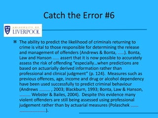 Catch the Error #6 The ability to predict the likelihood of criminals returning to crime is vital to those responsible for determining the release and management of offenders (Andrews & Bonta,  …… ). Bonta, Law and Hanson  ……  assert that it is now possible to accurately assess the risk of offending “especially…when predictions are based on actuarially derived information rather than professional and clinical judgment” (p. 124).  Measures such as previous offences, age, income and drug or alcohol dependency have been used successfully to predict criminal behaviour (Andrews  ……….  , 2003; Blackburn, 1993; Bonta, Law & Hanson,  ……….  Webster & Bailes, 2004).  Despite this evidence many violent offenders are still being assessed using professional judgement rather than by actuarial measures (Polaschek  …….  …………………… ). 