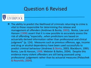 Question 6 Revised The ability to predict the likelihood of criminals returning to crime is vital to those responsible for determining the release and management of offenders (Andrews & Bonta,  2003 ).  Bonta, Law and Hanson  (1998)  assert that it is now possible to accurately assess the risk of offending “especially…when predictions are based on actuarially derived information rather than professional and clinical judgment” (p. 124).  Measures such as previous offences, age, income and drug or alcohol dependency have been used successfully to predict criminal behaviour (Andrews  & Bonta , 2003; Blackburn, 1993; Bonta, Law & Hanson,  1998;  Webster & Bailes, 2004).  Despite this evidence many violent offenders are still being assessed using professional  judgement rather than by actuarial measures (Polaschek  & Reynolds, 2004 ). 
