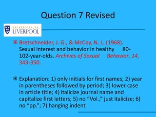 Question 7 Revised Bretschneider, J. G., & McCoy, N. L. (1968).  Sexual interest and behavior in healthy  80- 102-year-olds.  Archives of Sexual  Behavior ,  14 , 343-350. Explanation: 1) only initials for first names; 2) year in parentheses followed by period; 3) lower case in article title; 4) italicize journal name and capitalize first letters; 5) no “Vol.,” just italicize; 6) no “pp.”; 7) hanging indent. 