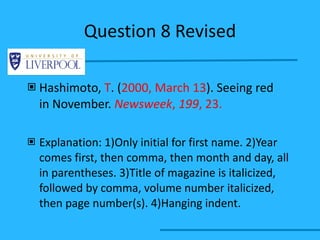 Question 8 Revised Hashimoto,  T . ( 2000, March 13 ). Seeing red  in November.  Newsweek ,  199 , 23. Explanation: 1)Only initial for first name. 2)Year comes first, then comma, then month and day, all in parentheses. 3)Title of magazine is italicized, followed by comma, volume number italicized, then page number(s). 4)Hanging indent. 