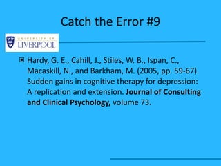 Catch the Error #9 Hardy, G. E., Cahill, J., Stiles, W. B., Ispan, C., Macaskill, N., and Barkham, M. (2005, pp. 59-67). Sudden gains in cognitive therapy for depression: A replication and extension.  Journal of Consulting and Clinical Psychology,   volume 73. 