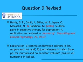 Question 9 Revised Hardy, G. E., Cahill, J., Stiles, W. B., Ispan, C.,  Macaskill, N.,  &  Barkham, M.  (2005) .   Sudden  gains in cognitive therapy for depression: A  replication and extension.  Journal of  Consulting and Clinical Psychology, 73 , 59-67 . Explanation: 1)commas in between authors in list, Ampersand not ‘and’, 2) journal name in italics, 3)no pp. for journals and no need for ‘volume’ (ensure vol number is in italics). 